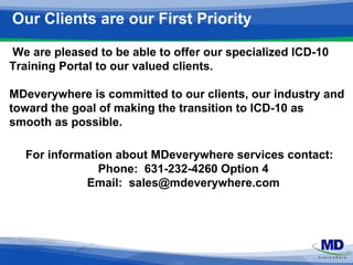 Our Clients are our First Priority 
We are pleased to be able to offer our specialized ICD-10 
Training Portal to our valued clients. 
MDeverywhere is committed to our clients, our industry and 
toward the goal of making the transition to ICD-10 as 
smooth as possible. 
For information about MDeverywhere services contact: 
Phone: 631-232-4260 Option 4 
Email: sales@mdeverywhere.com 
