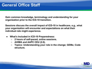 General Office Staff 
Gain common knowledge, terminology and understanding for your 
organization prior to the ICD-10 transition. 
Sessions discuss the overall impact of ICD-10 in healthcare, e.g., what 
your organization will encounter and expectations on what their 
individual role might experience. 
● What’s Included in ICD-10 Preparedness: 
○ 2 hours of self-paced, online sessions. 
○ AHIMA and AAPC CEU (2.0). 
○ Topics: Understanding your role in the change; GEMs; Code 
structure. 
 