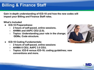Billing & Finance Staff 
Gain in-depth understanding of ICD-10 and how the new codes will 
impact your Billing and Finance Staff roles. 
What’s Included 
● ICD-10 Preparedness: 
○ 2 hours of self-paced, online sessions. 
○ AHIMA and AAPC CEU (2.0). 
○ Topics: Understanding your role in the change; 
GEMs; Code structure. 
● ICD-10 Coding Fundamentals: 
○ 2 hours of self-paced, online sessions 
○ AHIMA 6 CEU, AAPC 3.5 CEU. 
○ Topics: ICD-9 versus ICD-10; coding guidelines; new 
conventions and more. 
 