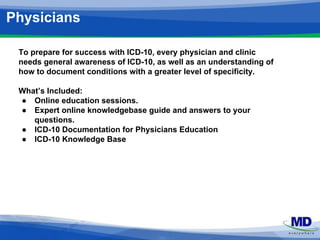 Physicians 
To prepare for success with ICD-10, every physician and clinic 
needs general awareness of ICD-10, as well as an understanding of 
how to document conditions with a greater level of specificity. 
What’s Included: 
● Online education sessions. 
● Expert online knowledgebase guide and answers to your 
questions. 
● ICD-10 Documentation for Physicians Education 
● ICD-10 Knowledge Base 
 