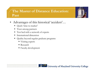 The Master of Distance Education:
 Past
•  Advantages of this historical ‘accident’…
       Quick ‘time to market’
       Trust among partners
       Test bed with a network of experts
       International dimension
       Quality beyond regular graduate programs
            Visiting experts
            Research
            Faculty development
 
