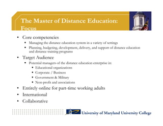 The Master of Distance Education:
 Focus
•  Core competencies
     Managing the distance education system in a variety of settings
     Planning, budgeting, development, delivery, and support of distance education
      and distance training programs
•  Target Audience
     Potential managers of the distance education enterprise in:
         Educational organizations
         Corporate / Business
         Government & Military
         Non-profit and associations
•  Entirely online for part-time working adults
•  International
•  Collaborative
 