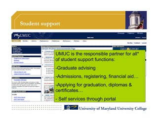 Student support




             UMUC is the responsible partner for all*
             of student support functions:
             - Graduate advising
             - Admissions, registering, financial aid…
             - Applying for graduation, diplomas &
             certificates…
             -  Self services through portal
 