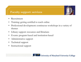 Faculty support: services

•  Recruitment
•  Training: getting certified to teach online
•  Professional development: continuous workshops in a variety of
   themes
•  Library support: resources and librarians
•  Events: program-based and institution-based
•  Administrative support
•  Technical support
•  Instructional support
 