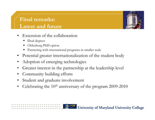 Final remarks:
     Latest and future
•  Extension of the collaboration
        Dual degrees
        Oldenburg PhD option
        Partnering with international programs in smaller scale
•     Potential greater internationalization of the student body
•     Adoption of emerging technologies
•     Greater interest in the partnership at the leadership level
•     Community building efforts
•     Student and graduate involvement
•     Celebrating the 10th anniversary of the program 2009-2010
 