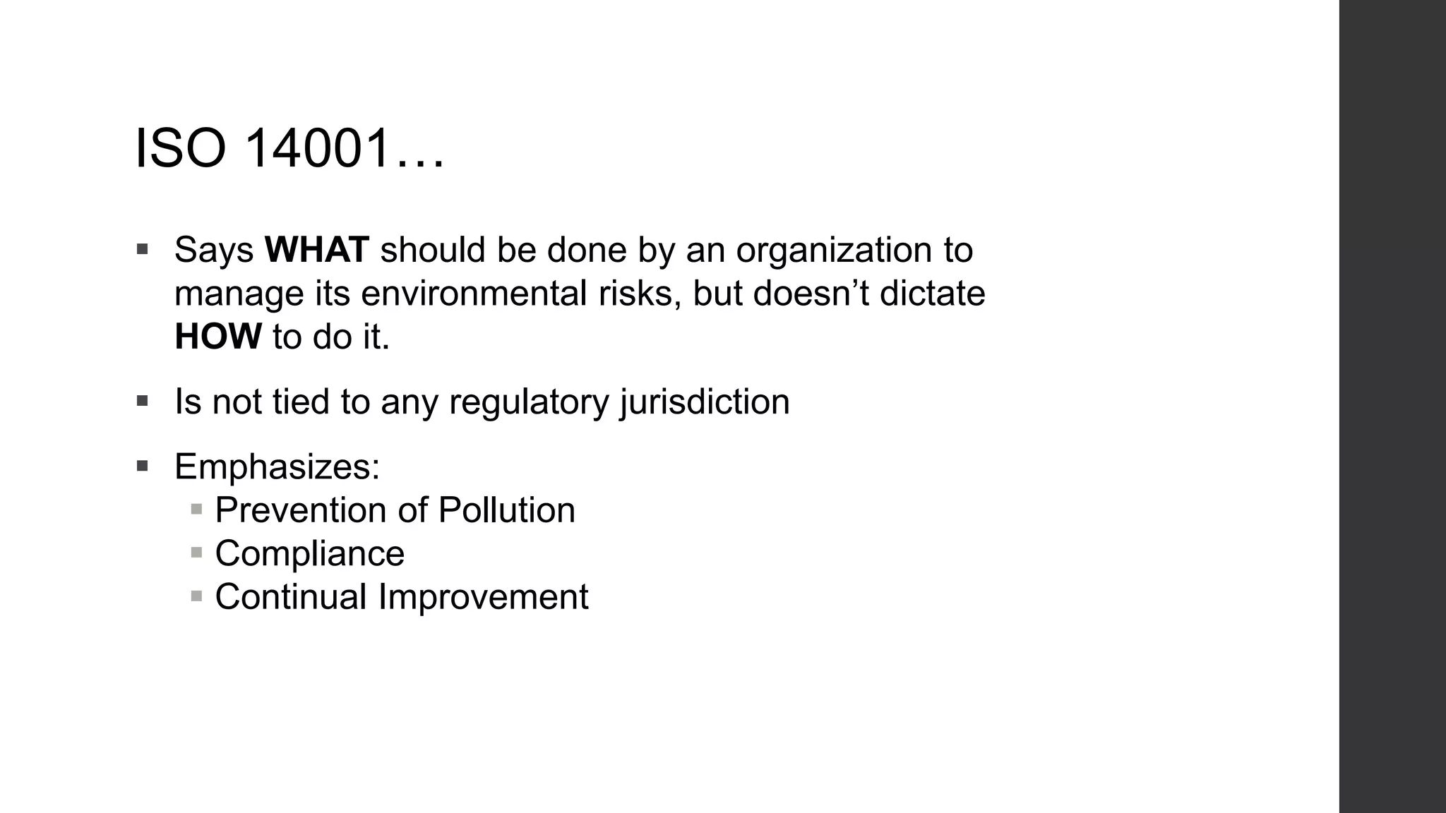 ISO 14001…
 Says WHAT should be done by an organization to
manage its environmental risks, but doesn’t dictate
HOW to do it.
 Is not tied to any regulatory jurisdiction
 Emphasizes:
 Prevention of Pollution
 Compliance
 Continual Improvement
 