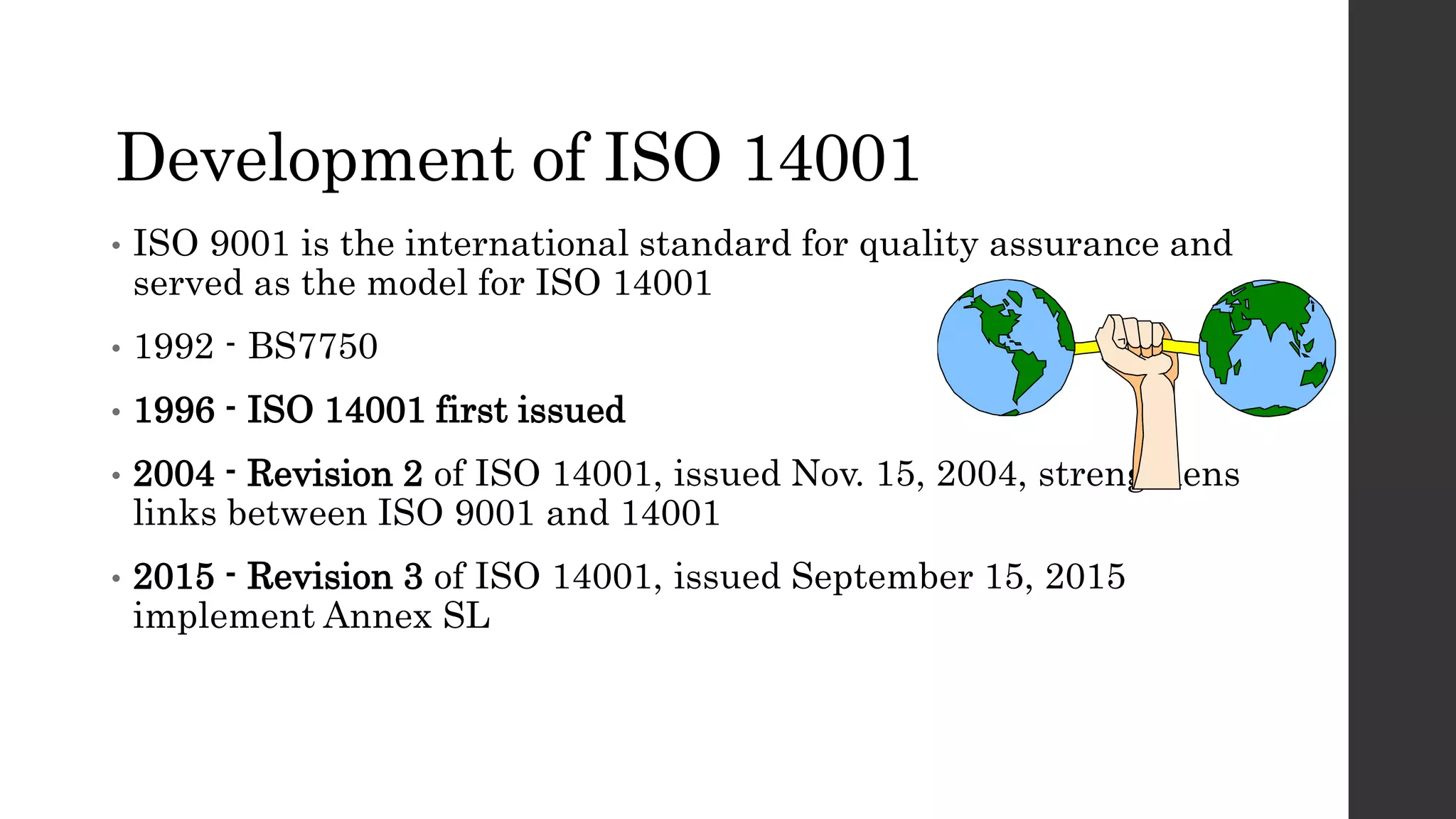 Development of ISO 14001
• ISO 9001 is the international standard for quality assurance and
served as the model for ISO 14001
• 1992 - BS7750
• 1996 - ISO 14001 first issued
• 2004 - Revision 2 of ISO 14001, issued Nov. 15, 2004, strengthens
links between ISO 9001 and 14001
• 2015 - Revision 3 of ISO 14001, issued September 15, 2015
implement Annex SL
 