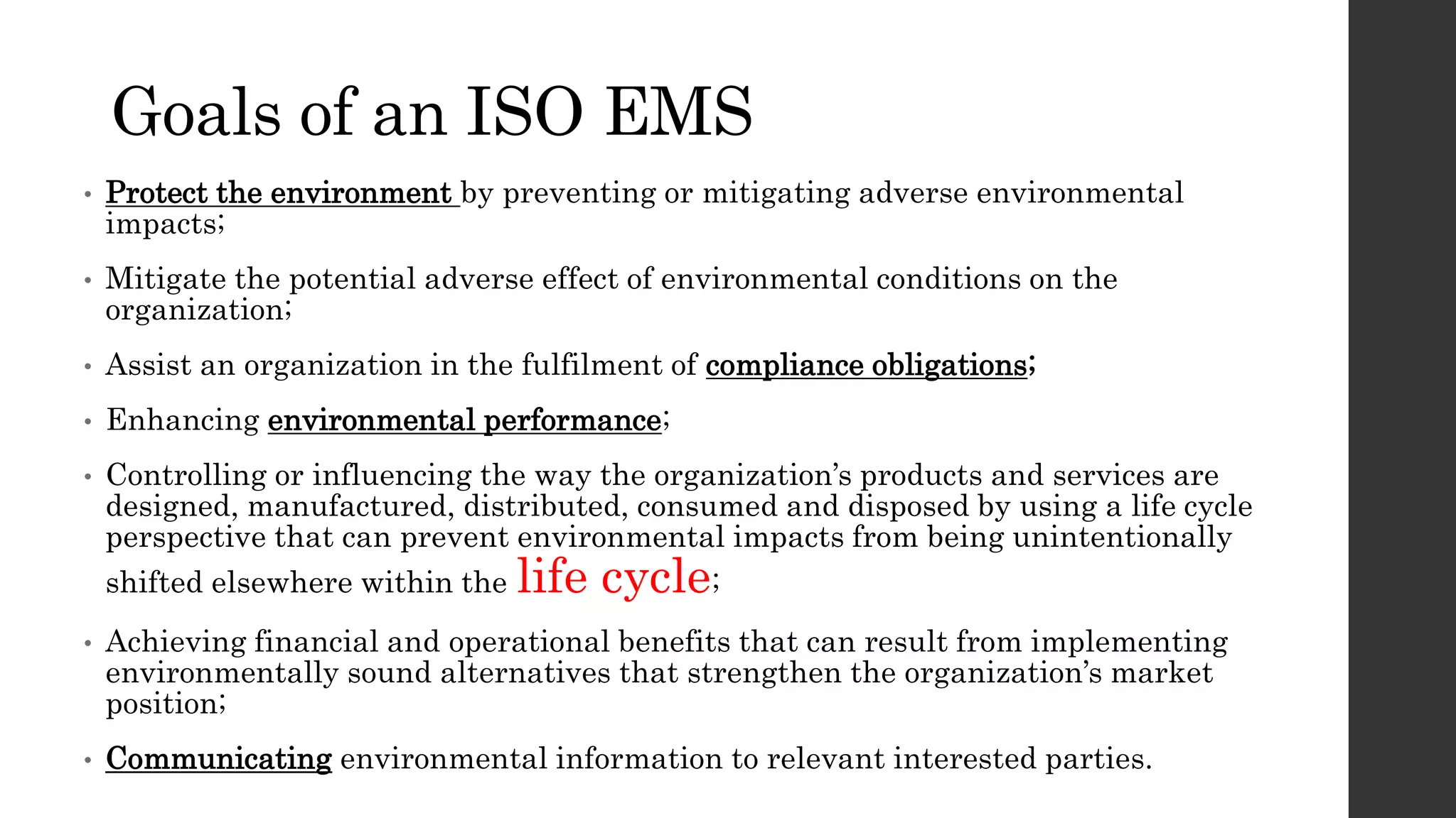 Goals of an ISO EMS
• Protect the environment by preventing or mitigating adverse environmental
impacts;
• Mitigate the potential adverse effect of environmental conditions on the
organization;
• Assist an organization in the fulfilment of compliance obligations;
• Enhancing environmental performance;
• Controlling or influencing the way the organization’s products and services are
designed, manufactured, distributed, consumed and disposed by using a life cycle
perspective that can prevent environmental impacts from being unintentionally
shifted elsewhere within the life cycle;
• Achieving financial and operational benefits that can result from implementing
environmentally sound alternatives that strengthen the organization’s market
position;
• Communicating environmental information to relevant interested parties.
 