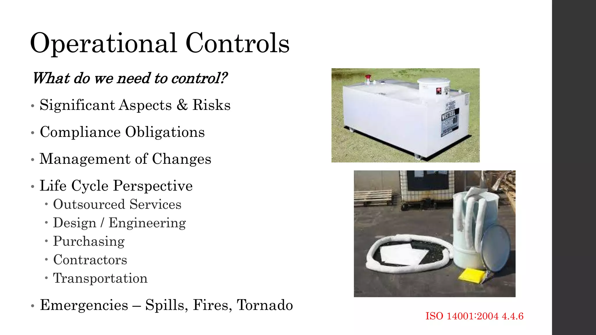 Operational Controls
What do we need to control?
• Significant Aspects & Risks
• Compliance Obligations
• Management of Changes
• Life Cycle Perspective
 Outsourced Services
 Design / Engineering
 Purchasing
 Contractors
 Transportation
• Emergencies – Spills, Fires, Tornado
ISO 14001:2004 4.4.6
 