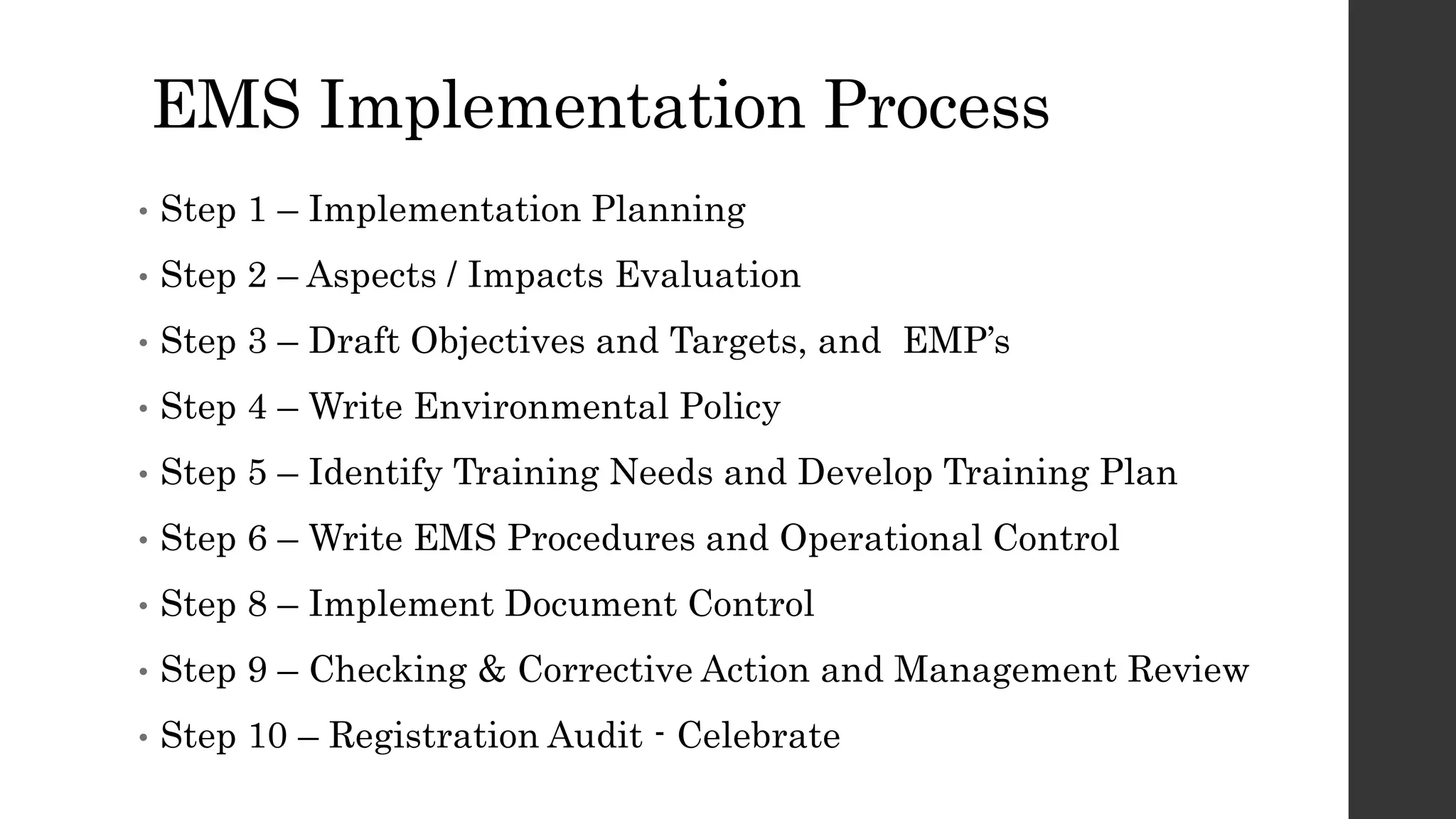 EMS Implementation Process
• Step 1 – Implementation Planning
• Step 2 – Aspects / Impacts Evaluation
• Step 3 – Draft Objectives and Targets, and EMP’s
• Step 4 – Write Environmental Policy
• Step 5 – Identify Training Needs and Develop Training Plan
• Step 6 – Write EMS Procedures and Operational Control
• Step 8 – Implement Document Control
• Step 9 – Checking & Corrective Action and Management Review
• Step 10 – Registration Audit - Celebrate
 