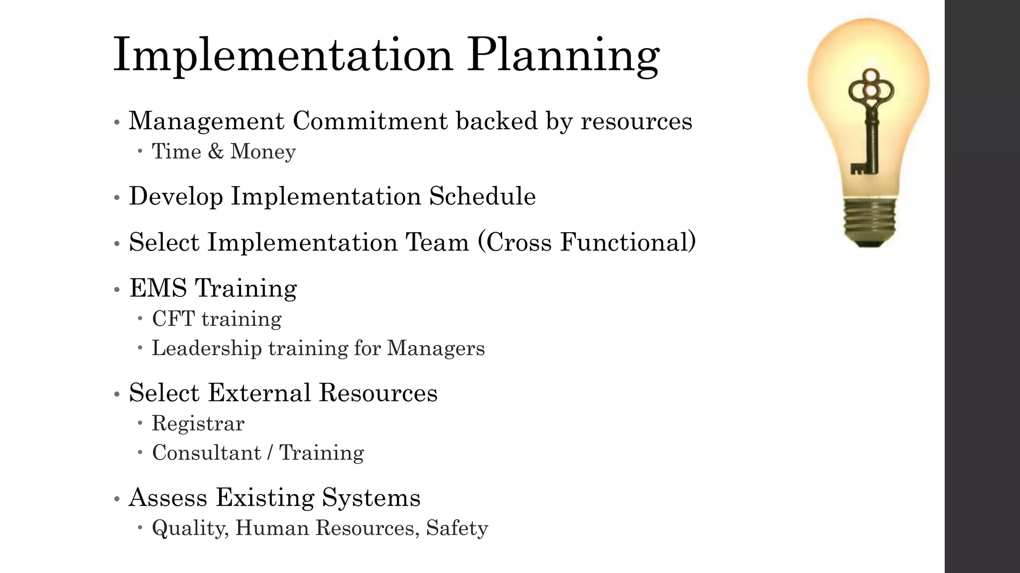 Implementation Planning
• Management Commitment backed by resources
 Time & Money
• Develop Implementation Schedule
• Select Implementation Team (Cross Functional)
• EMS Training
 CFT training
 Leadership training for Managers
• Select External Resources
 Registrar
 Consultant / Training
• Assess Existing Systems
 Quality, Human Resources, Safety
 