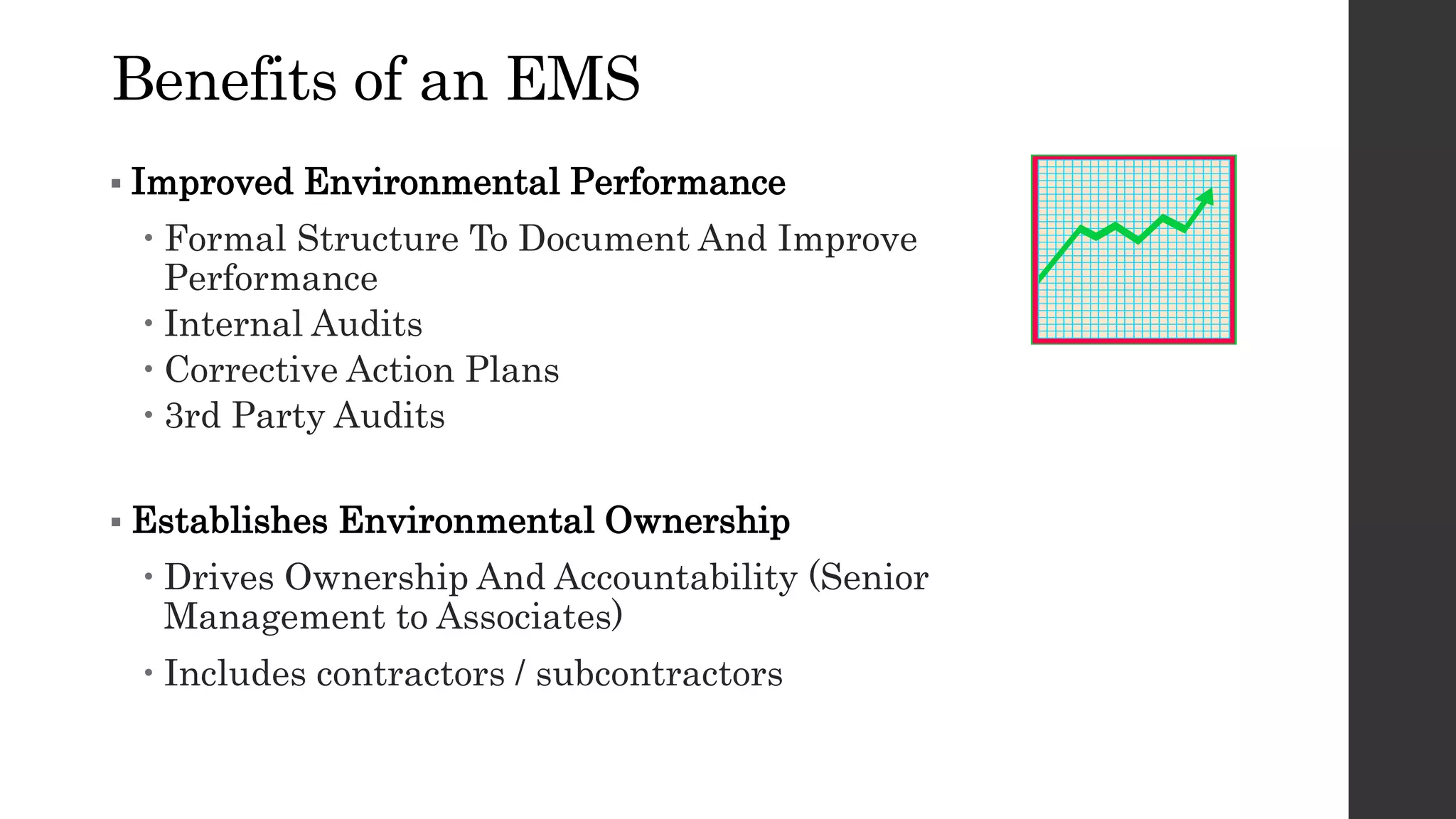 Benefits of an EMS
 Improved Environmental Performance
 Formal Structure To Document And Improve
Performance
 Internal Audits
 Corrective Action Plans
 3rd Party Audits
 Establishes Environmental Ownership
 Drives Ownership And Accountability (Senior
Management to Associates)
 Includes contractors / subcontractors
 