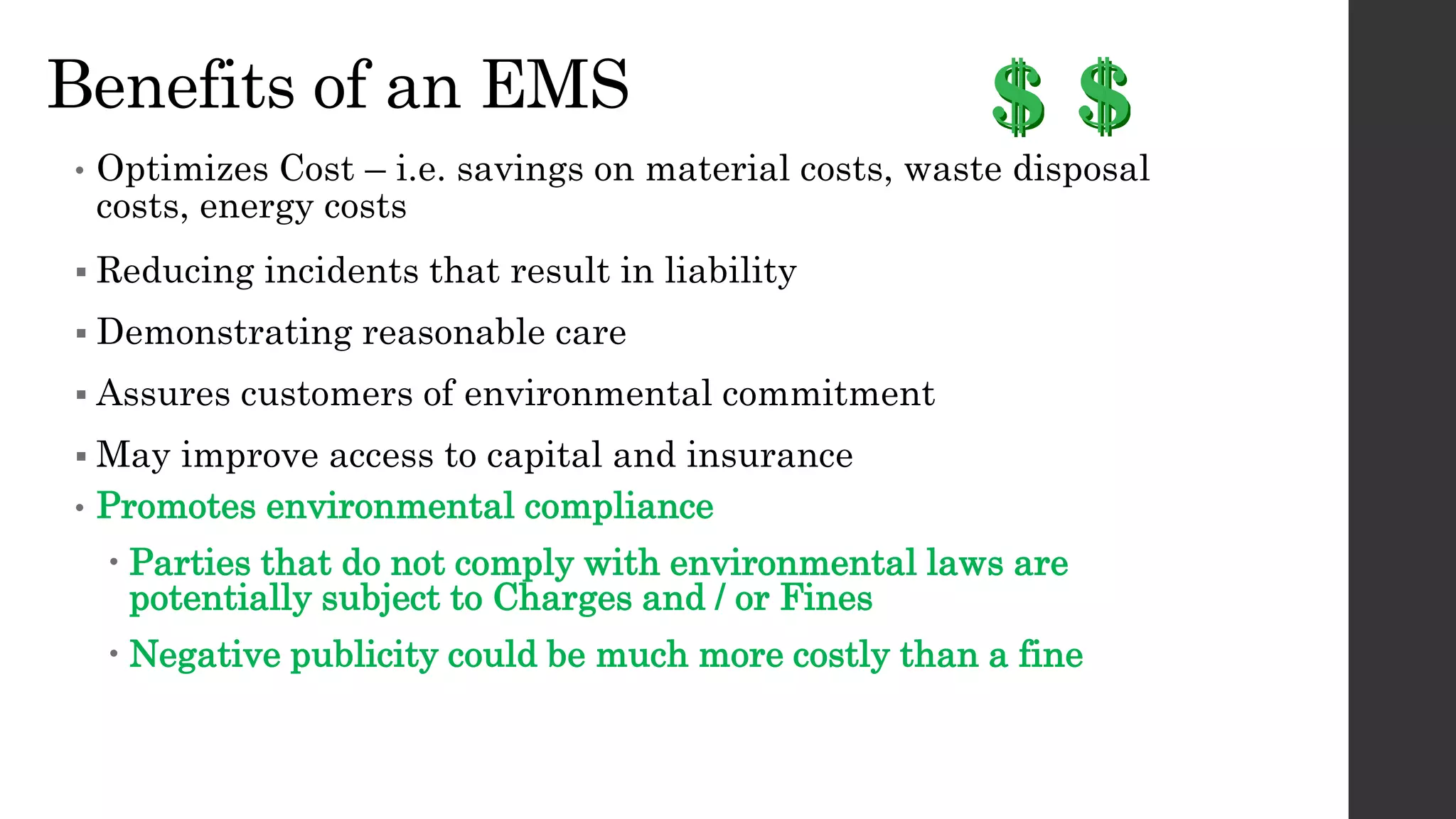 Benefits of an EMS
• Optimizes Cost – i.e. savings on material costs, waste disposal
costs, energy costs
 Reducing incidents that result in liability
 Demonstrating reasonable care
 Assures customers of environmental commitment
 May improve access to capital and insurance
• Promotes environmental compliance
 Parties that do not comply with environmental laws are
potentially subject to Charges and / or Fines
 Negative publicity could be much more costly than a fine
 