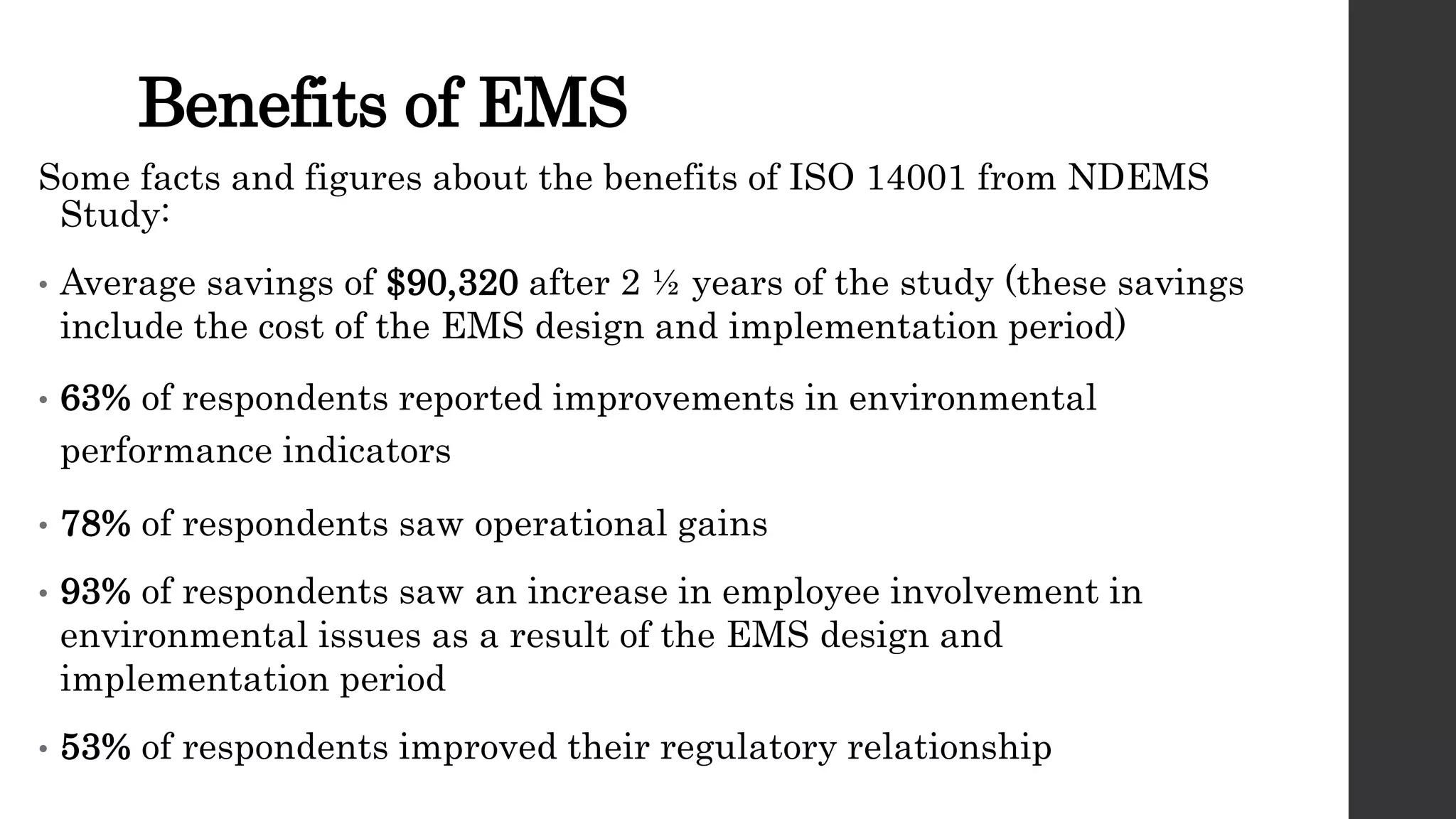 Benefits of EMS
Some facts and figures about the benefits of ISO 14001 from NDEMS
Study:
• Average savings of $90,320 after 2 ½ years of the study (these savings
include the cost of the EMS design and implementation period)
• 63% of respondents reported improvements in environmental
performance indicators
• 78% of respondents saw operational gains
• 93% of respondents saw an increase in employee involvement in
environmental issues as a result of the EMS design and
implementation period
• 53% of respondents improved their regulatory relationship
 