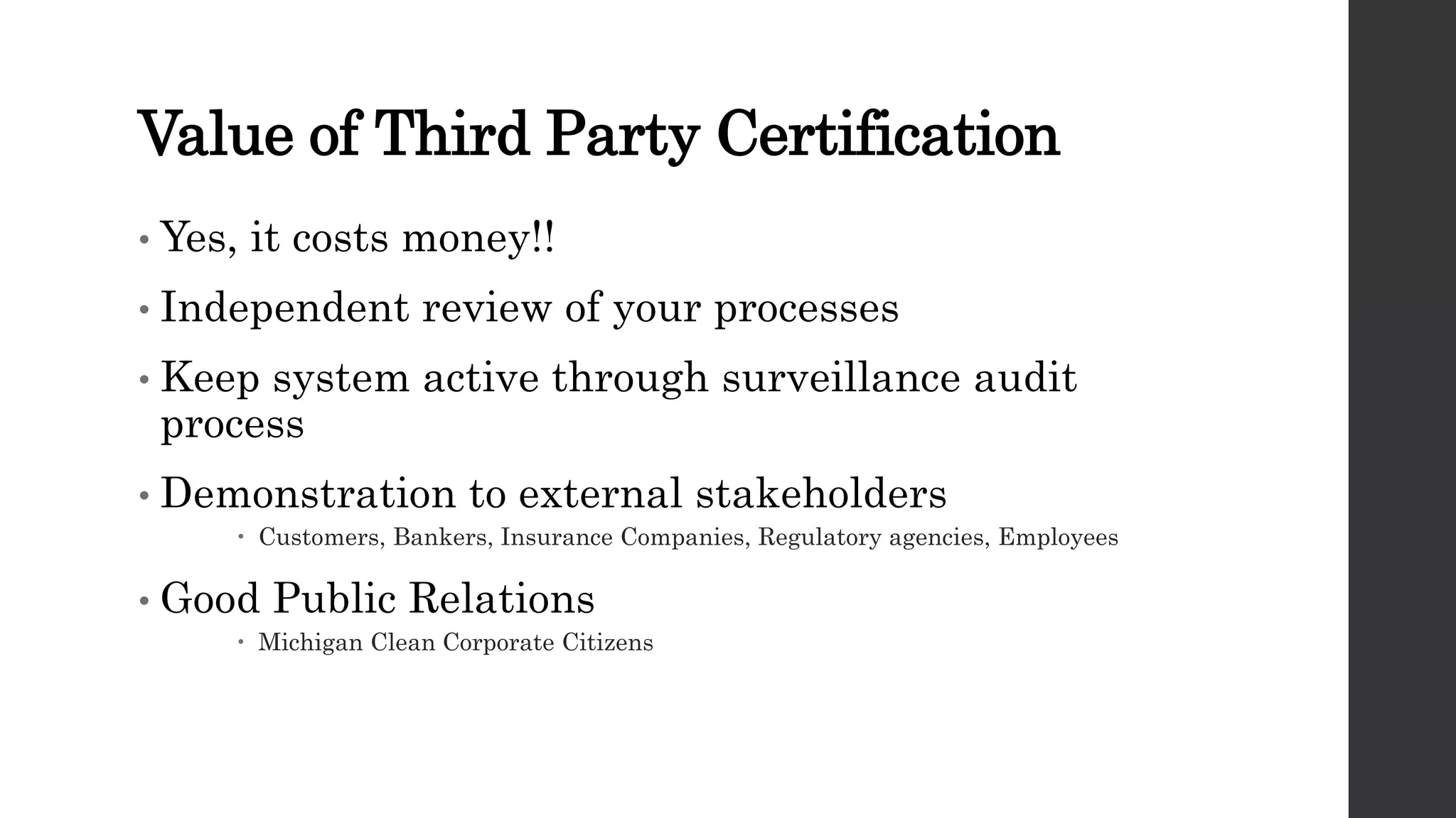 Value of Third Party Certification
• Yes, it costs money!!
• Independent review of your processes
• Keep system active through surveillance audit
process
• Demonstration to external stakeholders
 Customers, Bankers, Insurance Companies, Regulatory agencies, Employees
• Good Public Relations
 Michigan Clean Corporate Citizens
 