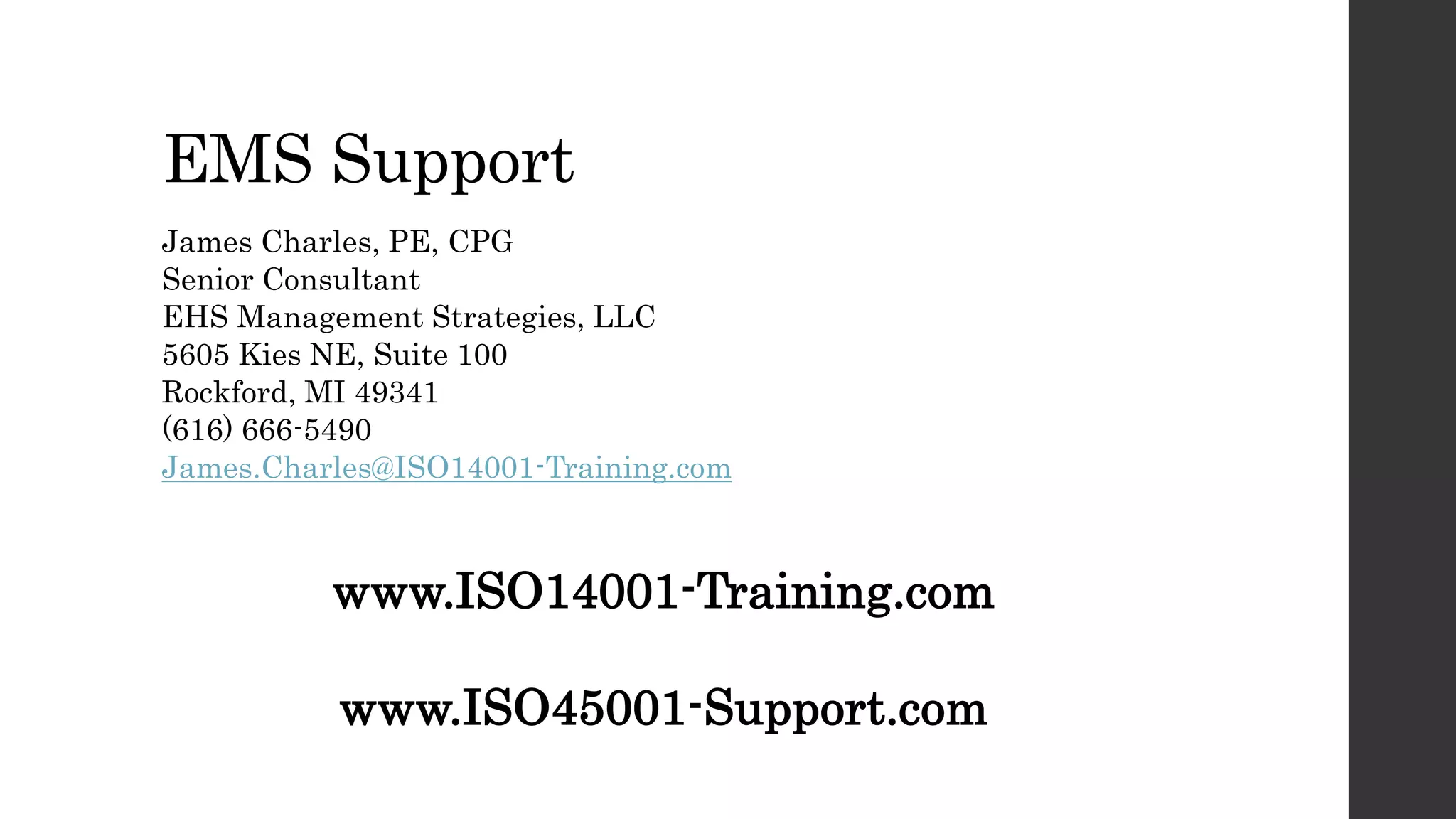 EMS Support
James Charles, PE, CPG
Senior Consultant
EHS Management Strategies, LLC
5605 Kies NE, Suite 100
Rockford, MI 49341
(616) 666-5490
James.Charles@ISO14001-Training.com
www.ISO14001-Training.com
www.ISO45001-Support.com
 