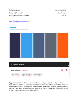 Michael DeQuatro InternetMarketing
ProjectandPortfolio1 Matt Gihooly
BuildingYourWebsitesFoundation 4/7/19
http://fsbizsite.com/mfdequatro/
My goal withthe colorsof blue selectedwastobringa calmingshade,thatalsoshowsthat I am
responsible asanemployee.The coolingcolorstome bringa sense of refreshment,while italsoshows
reliabilityandstrength(Chapman2010).Thisgivesme the perceptionof someone professional whois
alsoeasyto work with.Thisshade of orange isalsovibrantenoughto draw the attentionof the viewer,
so I usedthisenergeticcolorformycall to action.
 