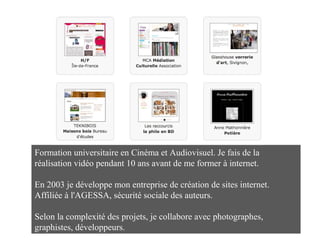 Formation universitaire en Cinéma et Audiovisuel. Je fais de la
réalisation vidéo pendant 10 ans avant de me former à internet.
En 2003 je développe mon entreprise de création de sites internet.
Affiliée à l'AGESSA, sécurité sociale des auteurs.
Selon la complexité des projets, je collabore avec photographes,
graphistes, développeurs.
Indépendante depuis 2003
Affiliée à l'AGESSA n° siret : 444 613 558 00014
 