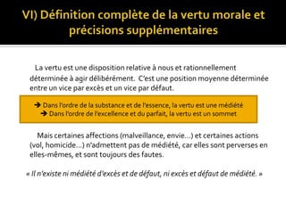 VI) Définition complète de la vertu morale et précisions supplémentairesLa vertu est une disposition relative à nous et rationnellement déterminée à agir délibérément.  C’est une position moyenne déterminée entre un vice par excès et un vice par défaut.           Mais certaines affections (malveillance, envie…) et certaines actions (vol, homicide…) n’admettent pas de médiété, car elles sont perverses en elles-mêmes, et sont toujours des fautes.    « Il n’existe ni médiété d’excès et de défaut, ni excès et défaut de médiété. » Dans l’ordre de la substance et de l’essence, la vertu est une médiété Dans l’ordre de l’excellence et du parfait, la vertu est un sommet        CONCLUSION         Ainsi, pour Aristote, la vertu est le seul chemin vers le bonheur. Les actes vertueux nous font éprouver des plaisirs sans que nous nous en affligions par la suite, car la vertu est une médiété, un juste milieu entre excès et défaut. La vertu est donc une faculté politique, que l’homme sage se doit de développer dans la cadre de la cité pour parvenir au bonheur.