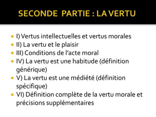      SECONDE  PARTIE : LA VERTUI) Vertus intellectuelles et vertus moralesII) La vertu et le plaisirIII) Conditions de l’acte moralIV) La vertu est une habitude (définition générique)V) La vertu est une médiété (définition spécifique)VI) Définition complète de la vertu morale et précisions supplémentaires