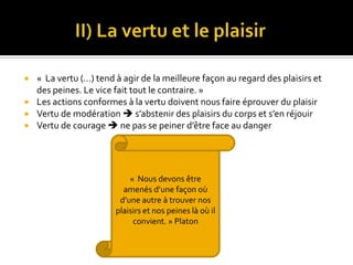              II) La vertu et le plaisir«  La vertu (…) tend à agir de la meilleure façon au regard des plaisirs et des peines. Le vice fait tout le contraire. »Les actions conformes à la vertu doivent nous faire éprouver du plaisirVertu de modération  s’abstenir des plaisirs du corps et s’en réjouirVertu de courage  ne pas se peiner d’être face au danger «  Nous devons être amenés d’une façon où d’une autre à trouver nos plaisirs et nos peines là où il convient. » Platon