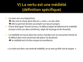 V) La vertu est une médiété            (définition spécifique)La vertu est une disposition:                                                                                         elle met la chose dont elle est « vertu » en bon état                                                                           elle lui permet de bien accomplir son œuvre propreIl faut distinguer l’excès (erreur), le défaut (objet de blâme) et la médiété (moyen entre ces deux extrêmes, objet de louange et de réussite).La médiété se trouve dans les vertus morales (car on rencontre l’excès et le défaut dans tout sentiment de plaisir et de peine)                                               la médiété est à la fois moyen et excellence.« La vertu est donc une sorte de médiété, en ce sens qu’elle vise le moyen. »
