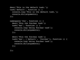 desc('This is the default task.');
task('default', function () {
  console.log('This is the default task.');
  console.dir(arguments);
});

namespace('foo', function () {
  desc('This the foo:bar task');
  task('bar', function () {
    console.log('doing foo:bar task');
    console.dir(arguments);
  });

  desc('This the foo:baz task');
  task('baz', ['default', 'foo:bar'], function () {
    console.log('doing foo:baz task');
    console.dir(arguments);
  });

});
 