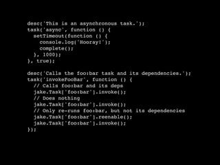 desc('This is an asynchronous task.');
task('async', function () {
  setTimeout(function () {
    console.log('Hooray!');
    complete();
  }, 1000);
}, true);

desc('Calls the foo:bar task and its dependencies.');
task('invokeFooBar', function () {
  // Calls foo:bar and its deps
  jake.Task['foo:bar'].invoke();
  // Does nothing
  jake.Task['foo:bar'].invoke();
  // Only re-runs foo:bar, but not its dependencies
  jake.Task['foo:bar'].reenable();
  jake.Task['foo:bar'].invoke();
});
 