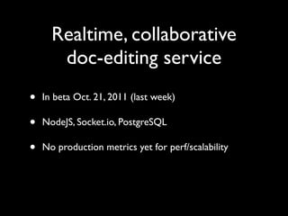 Realtime, collaborative
       doc-editing service
•   In beta Oct. 21, 2011 (last week)

•   NodeJS, Socket.io, PostgreSQL

•   No production metrics yet for perf/scalability
 