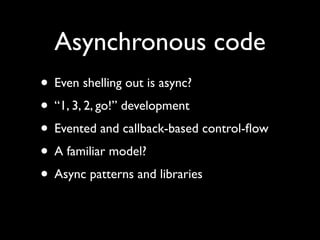 Asynchronous code
• Even shelling out is async?
• “1, 3, 2, go!” development
• Evented and callback-based control-ﬂow
• A familiar model?
• Async patterns and libraries
 