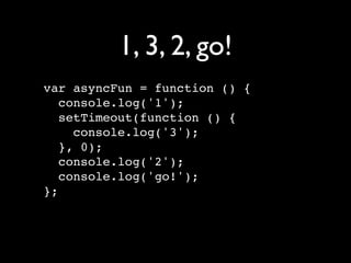1, 3, 2, go!
var asyncFun = function () {
   console.log('1');
   setTimeout(function () {
     console.log('3');
   }, 0);
   console.log('2');
   console.log('go!');
};
 