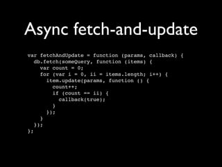 Async fetch-and-update
var fetchAndUpdate = function (params, callback) {
   db.fetch(someQuery, function (items) {
     var count = 0;
     for (var i = 0, ii = items.length; i++) {
       item.update(params, function () {
         count++;
         if (count == ii) {
           callback(true);
         }
       });
     }
   });
};
 