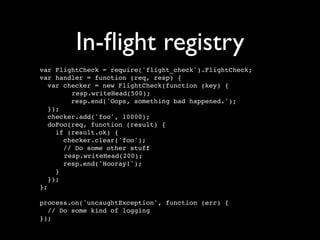 In-ﬂight registry
var FlightCheck = require('flight_check').FlightCheck;
var handler = function (req, resp) {
   var checker = new FlightCheck(function (key) {
         resp.writeHead(500);
         resp.end('Oops, something bad happened.');
   });
   checker.add('foo', 10000);
   doFoo(req, function (result) {
     if (result.ok) {
       checker.clear('foo');
       // Do some other stuff
       resp.writeHead(200);
       resp.end('Hooray!');
     }
   });
};

process.on('uncaughtException', function (err) {
  // Do some kind of logging
});
 