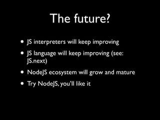The future?
• JS interpreters will keep improving
• JS language will keep improving (see:
  JS.next)
• NodeJS ecosystem will grow and mature
• Try NodeJS, you’ll like it
 