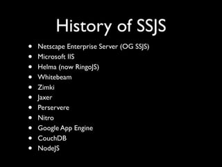 History of SSJS
•   Netscape Enterprise Server (OG SSJS)
•   Microsoft IIS
•   Helma (now RingoJS)
•   Whitebeam
•   Zimki
•   Jaxer
•   Perservere
•   Nitro
•   Google App Engine
•   CouchDB
•   NodeJS
 
