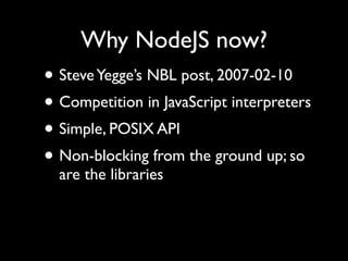 Why NodeJS now?
• Steve Yegge’s NBL post, 2007-02-10
• Competition in JavaScript interpreters
• Simple, POSIX API
• Non-blocking from the ground up; so
  are the libraries
 