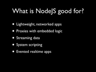 What is NodeJS good for?
• Lightweight, networked apps
• Proxies with embedded logic
• Streaming data
• System scripting
• Evented realtime apps
 