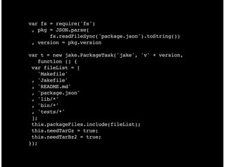 var fs = require('fs')
 , pkg = JSON.parse(
       fs.readFileSync('package.json').toString())
 , version = pkg.version

var t = new jake.PackageTask('jake', 'v' + version,
   function () {
 var fileList = [
   'Makefile'
 , 'Jakefile'
 , 'README.md'
 , 'package.json'
 , 'lib/*'
 , 'bin/*'
 , 'tests/*'
 ];
 this.packageFiles.include(fileList);
 this.needTarGz = true;
 this.needTarBz2 = true;
});
 