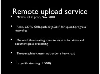 Remote upload service
•    Minimal v1 in prod, Nov. 2010


•    Redis, CORS XHR-push or JSONP for upload-progress
    reporting


•    Onboard thumbnailing, remote services for video and
    document post-processing


•    Three-machine cluster, not under a heavy load


•    Large file sizes (e.g., 1.5GB)
 