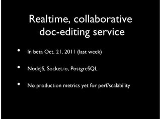 Realtime, collaborative
      doc-editing service
•   In beta Oct. 21, 2011 (last week)


•   NodeJS, Socket.io, PostgreSQL


•   No production metrics yet for perf/scalability
 