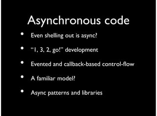 Asynchronous code
•   Even shelling out is async?

•   “1, 3, 2, go!” development

•   Evented and callback-based control-flow

•   A familiar model?

•   Async patterns and libraries
 