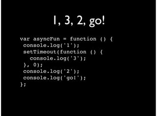 1, 3, 2, go!
var asyncFun = function () {
 console.log('1');
 setTimeout(function () {
   console.log('3');
 }, 0);
 console.log('2');
 console.log('go!');
};
 