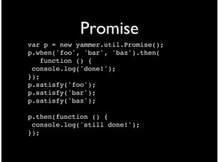 Promise
var p = new yammer.util.Promise();
p.when('foo', 'bar', 'baz').then(
   function () {
 console.log('done!');
});
p.satisfy('foo');
p.satisfy('bar');
p.satisfy('baz');

p.then(function () {
 console.log('still done!');
});
 
