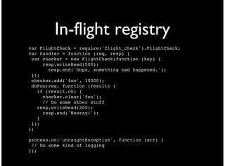 In-flight registry
var FlightCheck = require('flight_check').FlightCheck;
var handler = function (req, resp) {
 var checker = new FlightCheck(function (key) {
     resp.writeHead(500);
       resp.end('Oops, something bad happened.');
 });
 checker.add('foo', 10000);
 doFoo(req, function (result) {
   if (result.ok) {
     checker.clear('foo');
     // Do some other stuff
   resp.writeHead(200);
     resp.end('Hooray!');
   }
 });
};

process.on('uncaughtException', function (err) {
 // Do some kind of logging
});
 