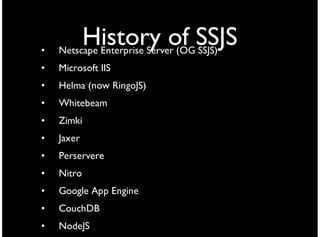 •
            History of SSJS
    Netscape Enterprise Server (OG SSJS)
•   Microsoft IIS
•   Helma (now RingoJS)
•   Whitebeam
•   Zimki
•   Jaxer
•   Perservere
•   Nitro
•   Google App Engine
•   CouchDB
•   NodeJS
 