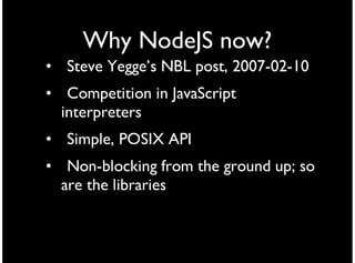 Why NodeJS now?
• Steve Yegge’s NBL post, 2007-02-10
• Competition in JavaScript
  interpreters
• Simple, POSIX API
• Non-blocking from the ground up; so
  are the libraries
 
