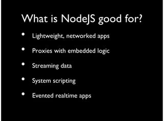 What is NodeJS good for?
• Lightweight, networked apps
• Proxies with embedded logic
• Streaming data
• System scripting
• Evented realtime apps
 