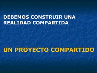 DEBEMOS CONSTRUIR UNA REALIDAD COMPARTIDA UN PROYECTO COMPARTIDO  