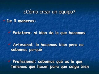 ¿Cómo crear un equipo? De 3 maneras: Patatera: ni idea de lo que hacemos Artesanal: lo hacemos bien pero no sabemos porqué Profesional: sabemos qué es lo que tenemos que hacer para que salga bien 