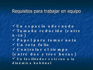 Requisitos para trabajar en equipo Un espacio adecuado Tamaño reducido (entre 6-10) Papel para tomar nota Un rota folio  Controlar el tiempo (entre dos y tres horas) Un facilitador externo a la dinámica habitual 